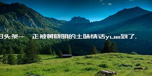 今日头条-尹正被黄晓明的土味情话yue到了，网友 看样子还没去油成功,综艺,明星真人秀